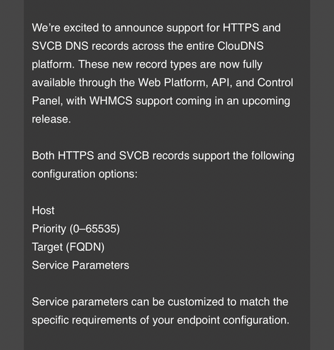 We're excited to announce support for HTTPS and
SVCB DNS records across the entire ClouDNS
platform. These new record types are now fully
available through the Web Platform, API, and Control
Panel, with WHMCS support coming in an upcoming
release.
Both HTTPS and SVCB records support the following
configuration options:
Host
Priority 065535)
Target (FQDN)
Service Parameters
Service parameters can be customized to match the
specific requirements of your endpoint configuration.