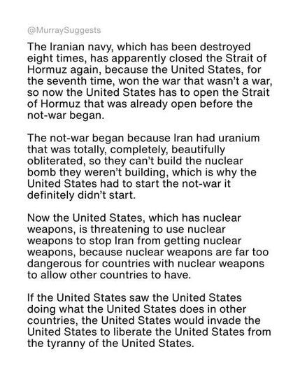 The Iranian navy, which has been destroyed
eight times, has apparently closed the Strait of
Hormuz again, because the United States, for
the seventh time, won the war that wasn’t a war,
so now the United States has to open the Strait
of Hormuz that was already open before the
not-war began.

The not-war began because Iran had uranium
that was totally, completely, beautifully
obliterated, so they can’t build the nuclear
bomb they weren't building, which is why the
United States had to start the not-war it
definitely didn't start.

Now the United States, which has nuclear
weapons, is threatening to use nuclear
weapons to stop Iran from getting nuclear
weapons, because nuclear weapons are far too
dangerous for countries with nuclear weapons
to allow other countries to have.

If the United States saw the United States
doing what the United States does in other
countries, the United States would invade the
United States to liberate the United States from
the tyranny of the United States.