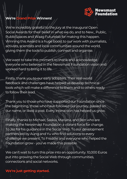 A statement reading:

We’re Grand Prize Winners!

We’re incredibly grateful to the jury at the inaugural Open Social Awards for their belief in what we do, and to New_ Public, PublicSpaces and Waag Futurelab for making this happen. Winning this Award is a huge boost to our work with journalists, activists, scientists and local communities around the world, giving them the tools to publish, connect and organise.

We want to take this moment to thank and acknowledge everyone who believed in the Newsmast Foundation vision and worked hard to bring it to life. 

Firstly, thank you to our early adopters. Their real-world feedback and challenges have helped us develop technical tools which will make a difference to them and to others ready to follow their lead.

Thank you to those who have supported our Foundation since the beginning, those who have followed our journey, passed on our name, or liked a post. Every interaction has helped us grow.

Finally, thanks to Michael, Saskia, Mariana, and Ben who are making the Newsmast Foundation a vibrant force for change. To Jaz for his guidance in the Social Web. To our development partners led by Aung and Yu who find solutions to every challenge we present. To Freddie and everyone who helped the Foundation grow - you’ve made this possible.

We can’t wait to turn this prize into an opportunity. 10,000 Euros put into growing the Social Web through communities, connections and social networks.

We’re just getting started.